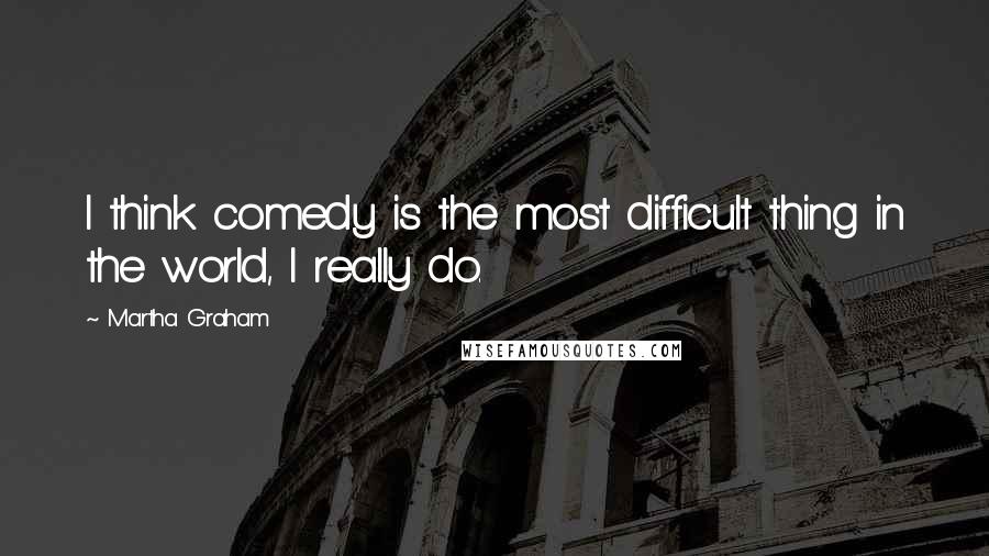 Martha Graham Quotes: I think comedy is the most difficult thing in the world, I really do.