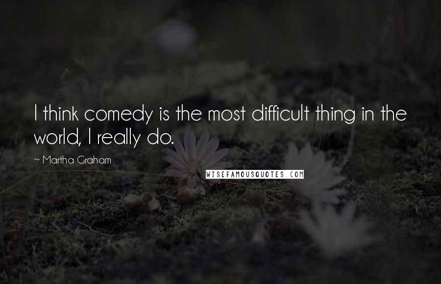 Martha Graham Quotes: I think comedy is the most difficult thing in the world, I really do.