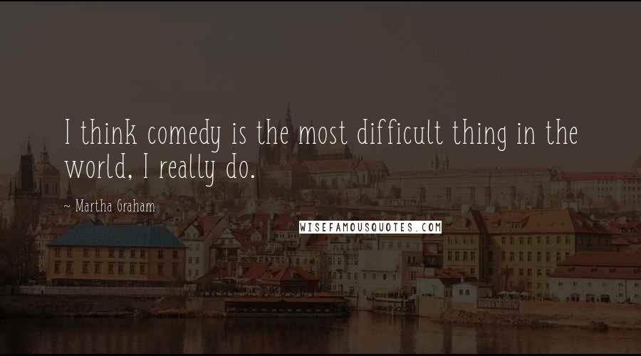 Martha Graham Quotes: I think comedy is the most difficult thing in the world, I really do.