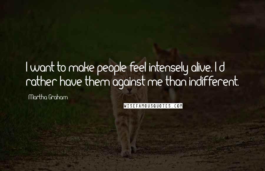 Martha Graham Quotes: I want to make people feel intensely alive. I'd rather have them against me than indifferent.