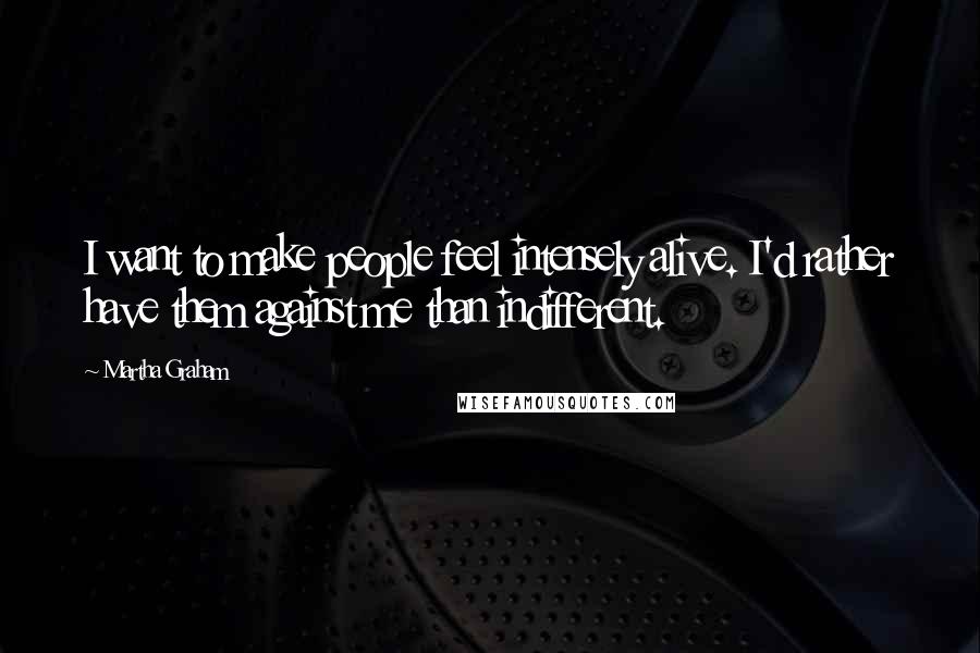 Martha Graham Quotes: I want to make people feel intensely alive. I'd rather have them against me than indifferent.