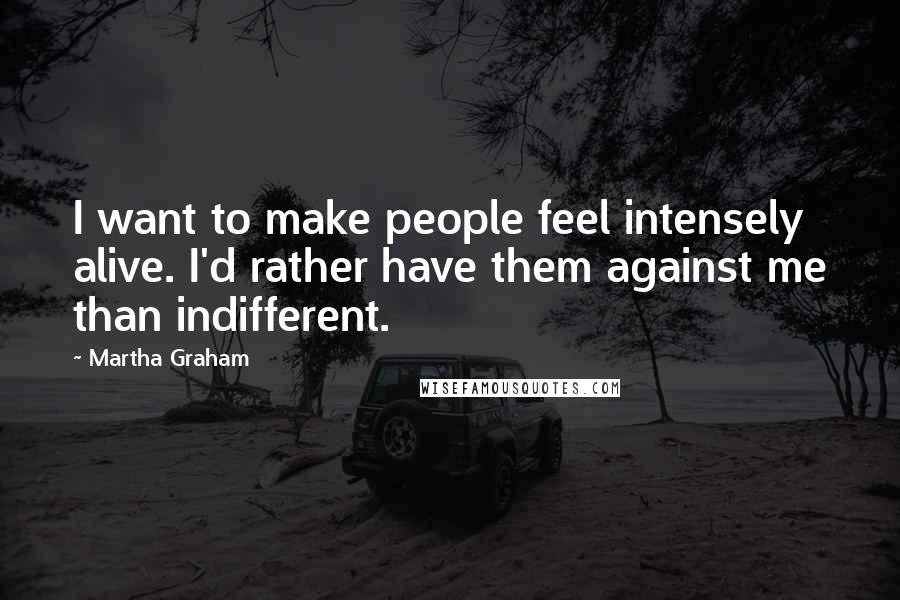 Martha Graham Quotes: I want to make people feel intensely alive. I'd rather have them against me than indifferent.