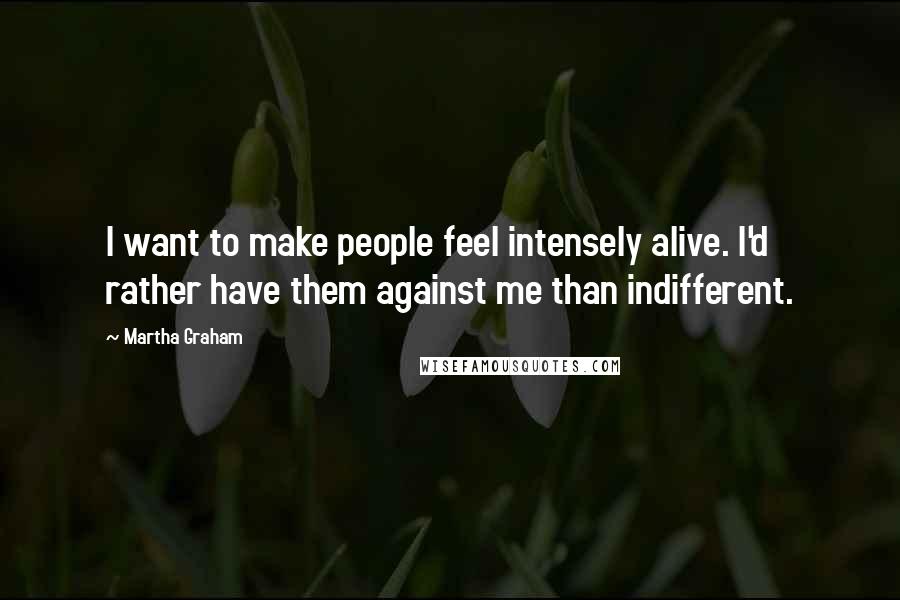 Martha Graham Quotes: I want to make people feel intensely alive. I'd rather have them against me than indifferent.