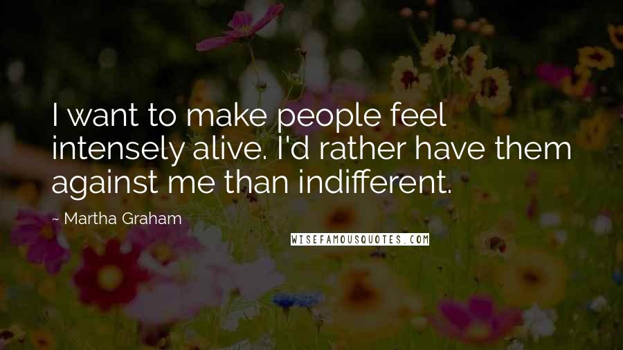 Martha Graham Quotes: I want to make people feel intensely alive. I'd rather have them against me than indifferent.