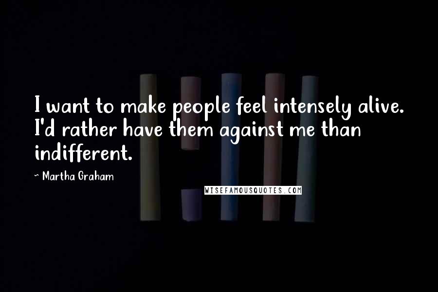 Martha Graham Quotes: I want to make people feel intensely alive. I'd rather have them against me than indifferent.