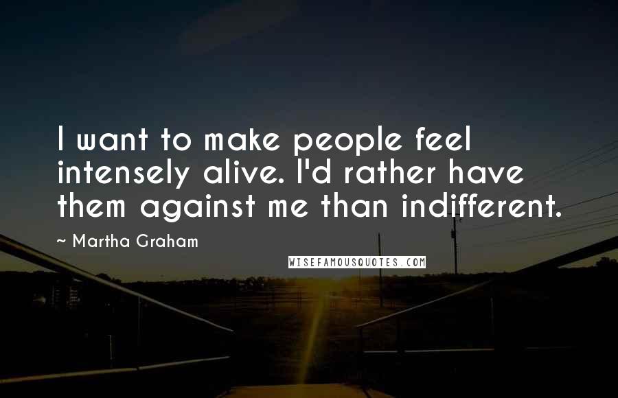 Martha Graham Quotes: I want to make people feel intensely alive. I'd rather have them against me than indifferent.