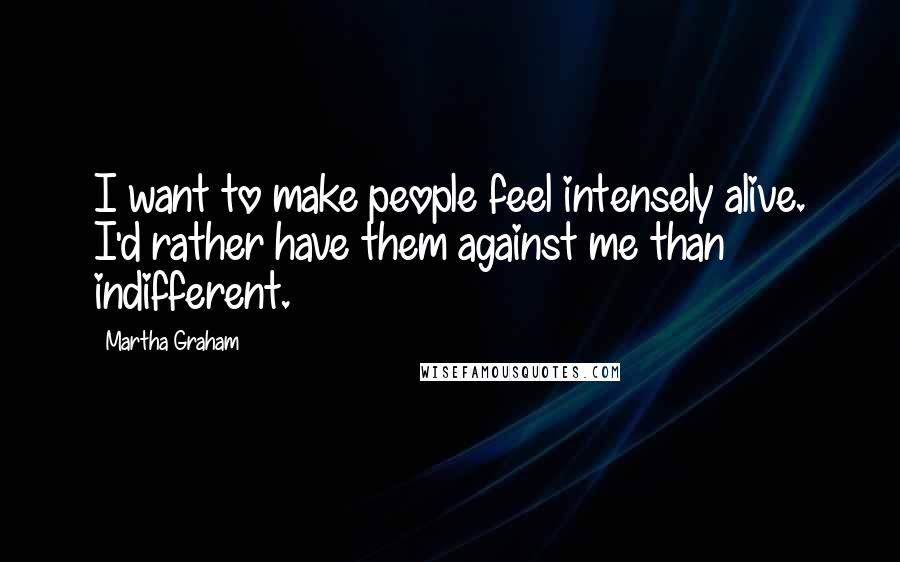 Martha Graham Quotes: I want to make people feel intensely alive. I'd rather have them against me than indifferent.