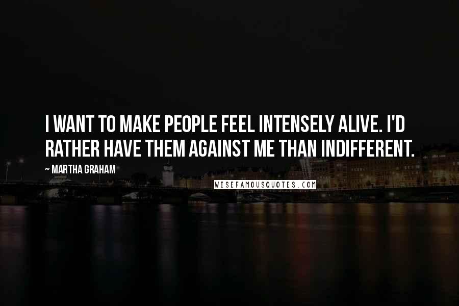 Martha Graham Quotes: I want to make people feel intensely alive. I'd rather have them against me than indifferent.