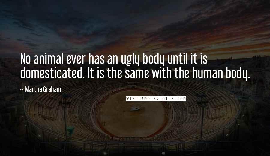 Martha Graham Quotes: No animal ever has an ugly body until it is domesticated. It is the same with the human body.