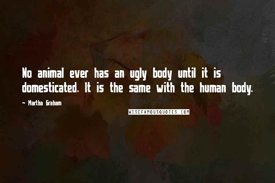 Martha Graham Quotes: No animal ever has an ugly body until it is domesticated. It is the same with the human body.