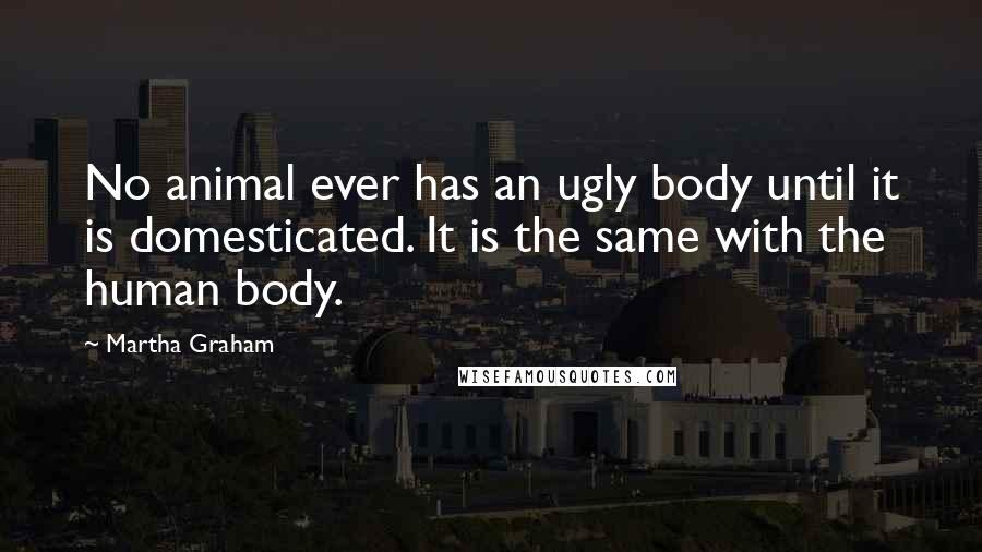 Martha Graham Quotes: No animal ever has an ugly body until it is domesticated. It is the same with the human body.