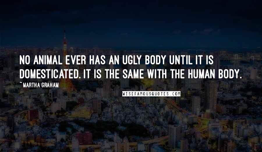 Martha Graham Quotes: No animal ever has an ugly body until it is domesticated. It is the same with the human body.