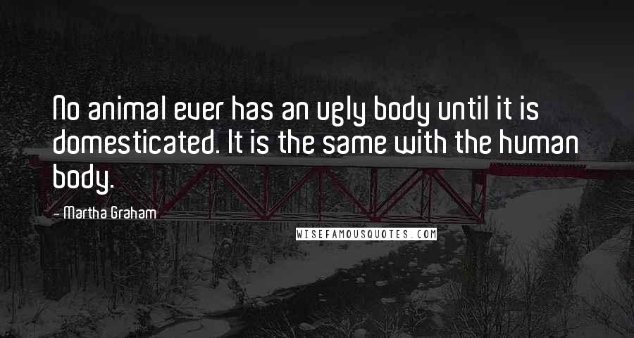 Martha Graham Quotes: No animal ever has an ugly body until it is domesticated. It is the same with the human body.