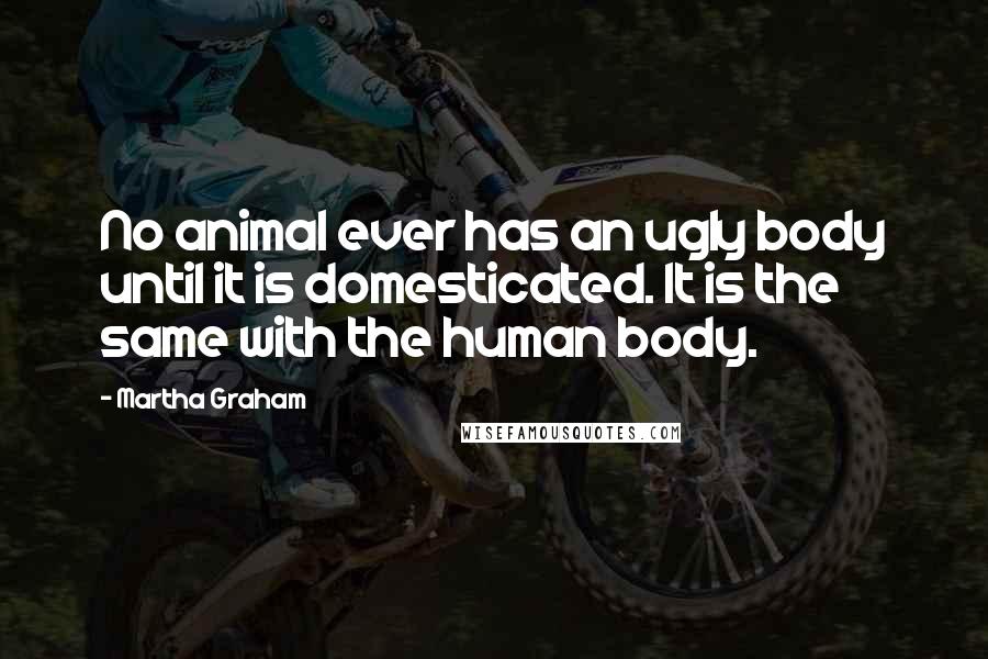 Martha Graham Quotes: No animal ever has an ugly body until it is domesticated. It is the same with the human body.