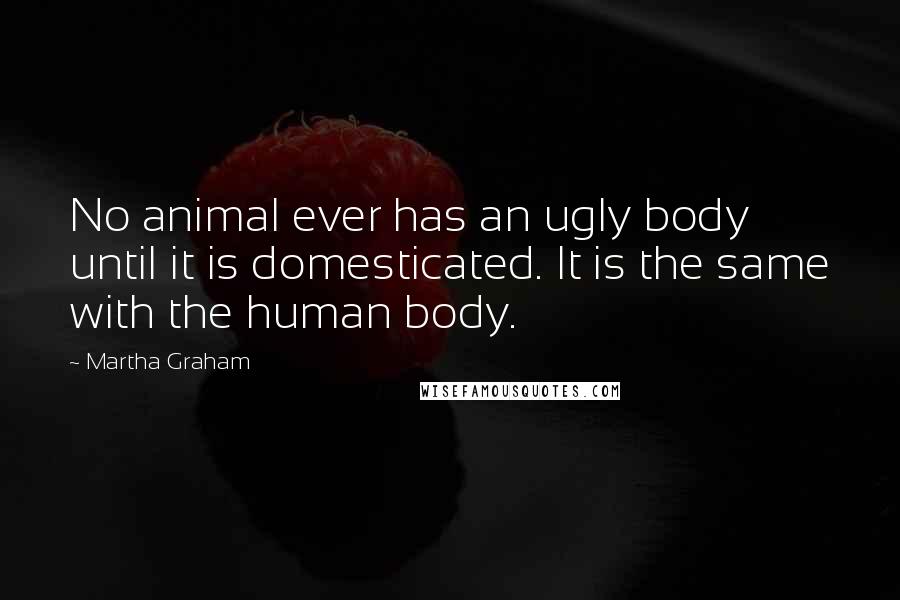 Martha Graham Quotes: No animal ever has an ugly body until it is domesticated. It is the same with the human body.