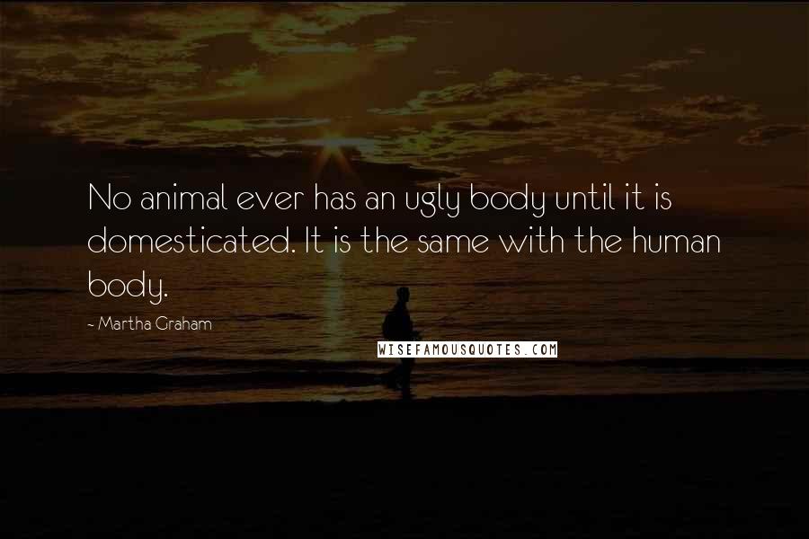 Martha Graham Quotes: No animal ever has an ugly body until it is domesticated. It is the same with the human body.