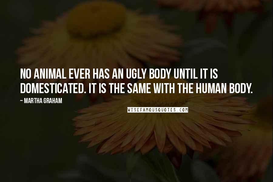Martha Graham Quotes: No animal ever has an ugly body until it is domesticated. It is the same with the human body.