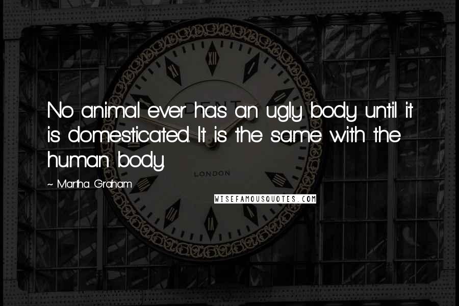 Martha Graham Quotes: No animal ever has an ugly body until it is domesticated. It is the same with the human body.