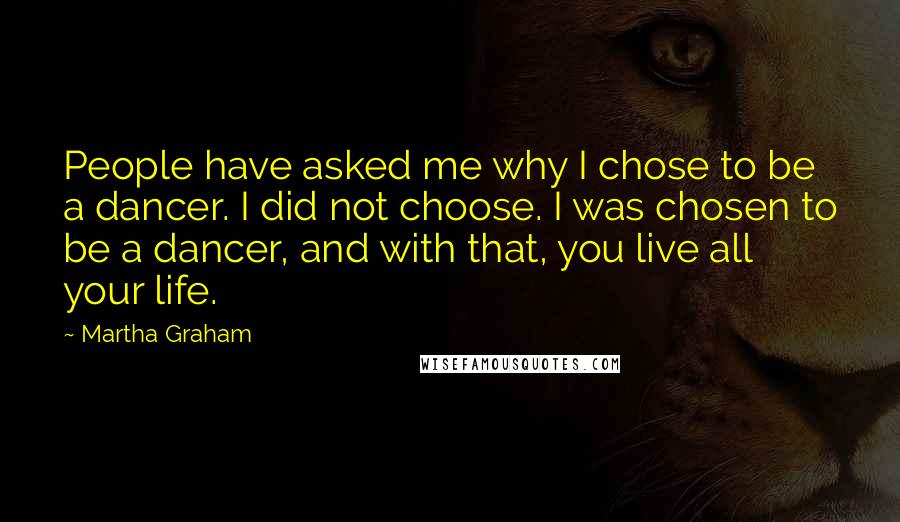 Martha Graham Quotes: People have asked me why I chose to be a dancer. I did not choose. I was chosen to be a dancer, and with that, you live all your life.