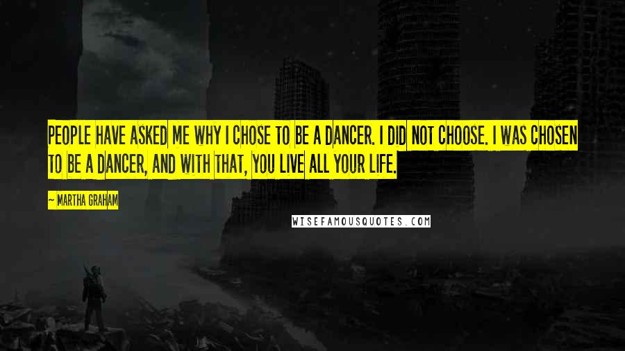 Martha Graham Quotes: People have asked me why I chose to be a dancer. I did not choose. I was chosen to be a dancer, and with that, you live all your life.