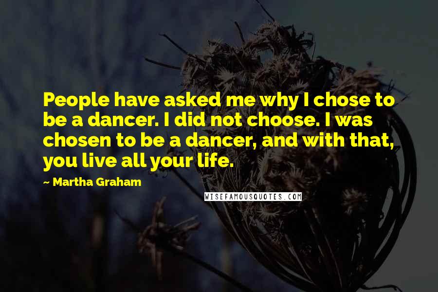 Martha Graham Quotes: People have asked me why I chose to be a dancer. I did not choose. I was chosen to be a dancer, and with that, you live all your life.