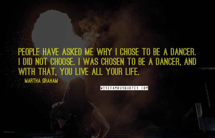 Martha Graham Quotes: People have asked me why I chose to be a dancer. I did not choose. I was chosen to be a dancer, and with that, you live all your life.