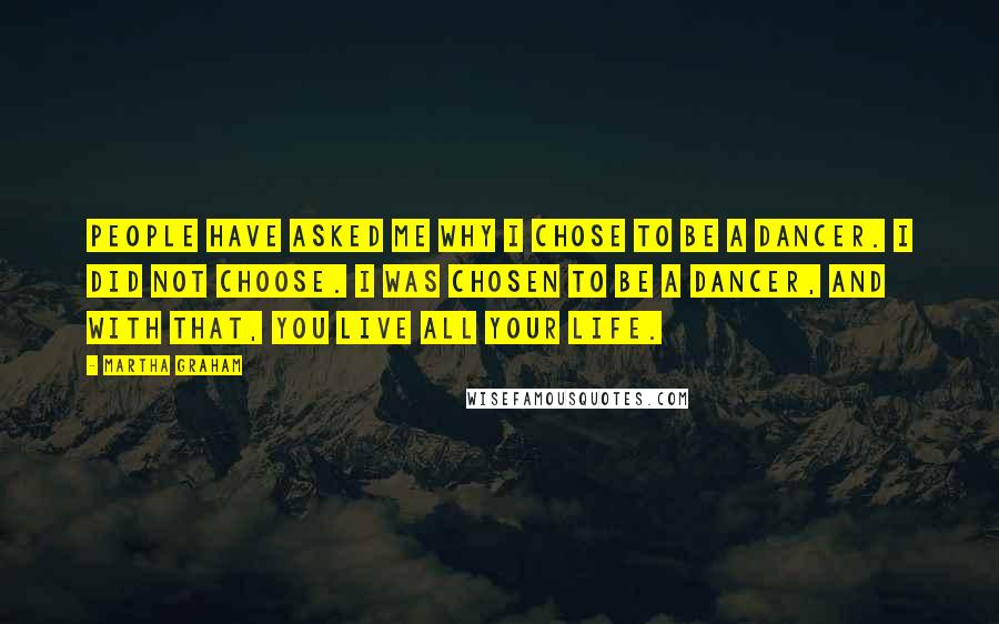 Martha Graham Quotes: People have asked me why I chose to be a dancer. I did not choose. I was chosen to be a dancer, and with that, you live all your life.