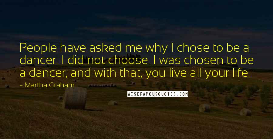 Martha Graham Quotes: People have asked me why I chose to be a dancer. I did not choose. I was chosen to be a dancer, and with that, you live all your life.