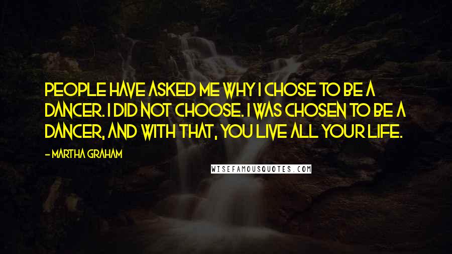 Martha Graham Quotes: People have asked me why I chose to be a dancer. I did not choose. I was chosen to be a dancer, and with that, you live all your life.