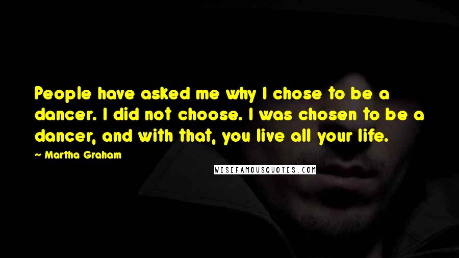 Martha Graham Quotes: People have asked me why I chose to be a dancer. I did not choose. I was chosen to be a dancer, and with that, you live all your life.
