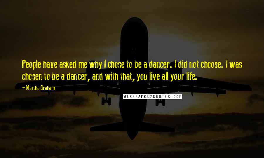 Martha Graham Quotes: People have asked me why I chose to be a dancer. I did not choose. I was chosen to be a dancer, and with that, you live all your life.