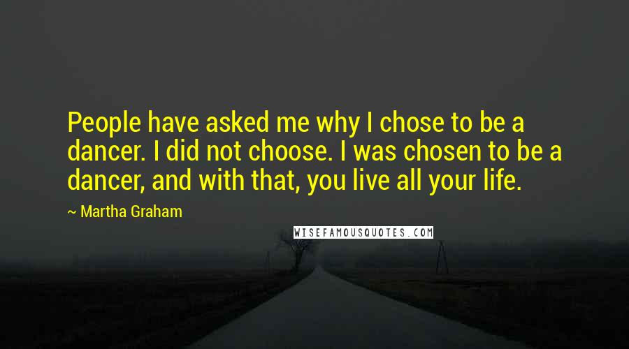 Martha Graham Quotes: People have asked me why I chose to be a dancer. I did not choose. I was chosen to be a dancer, and with that, you live all your life.