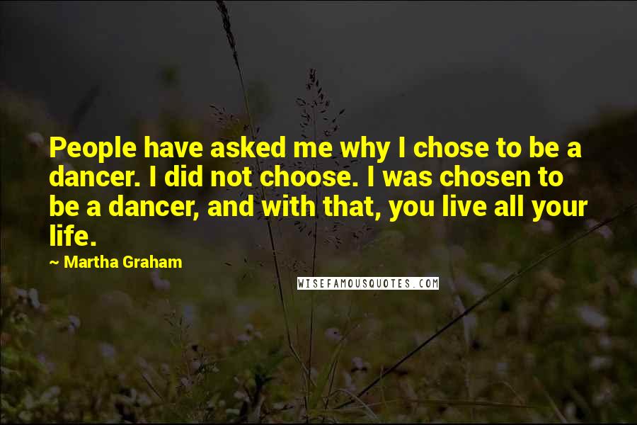 Martha Graham Quotes: People have asked me why I chose to be a dancer. I did not choose. I was chosen to be a dancer, and with that, you live all your life.