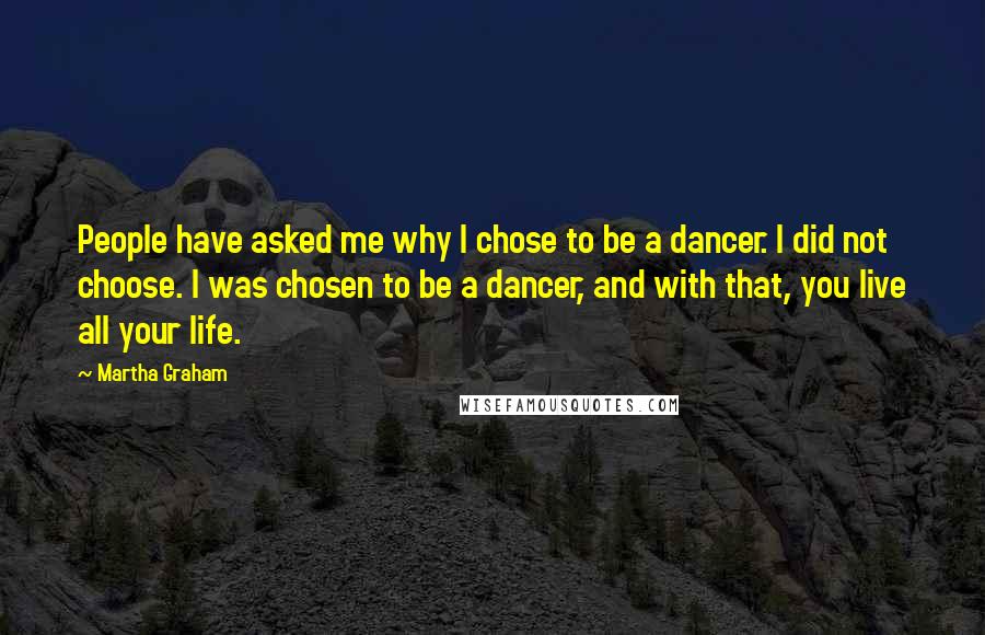 Martha Graham Quotes: People have asked me why I chose to be a dancer. I did not choose. I was chosen to be a dancer, and with that, you live all your life.