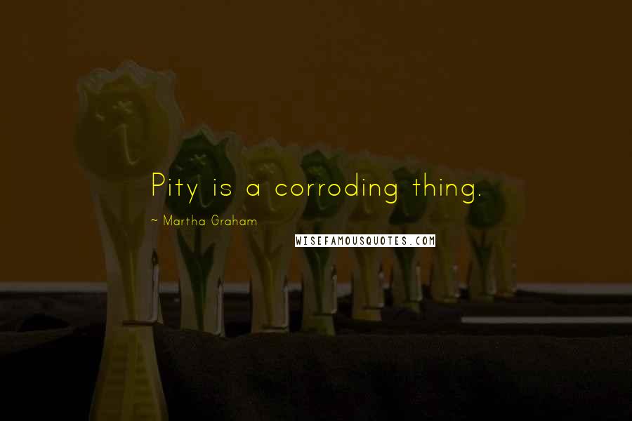 Martha Graham Quotes: Pity is a corroding thing.