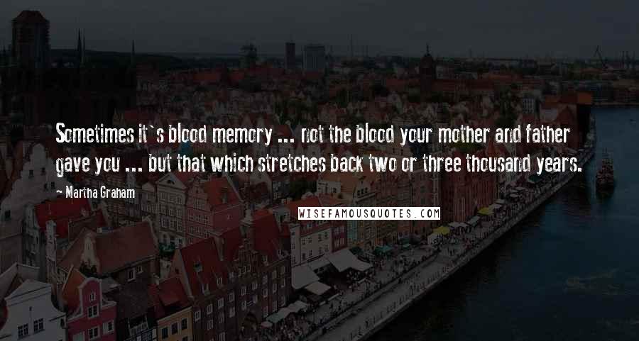 Martha Graham Quotes: Sometimes it's blood memory ... not the blood your mother and father gave you ... but that which stretches back two or three thousand years.