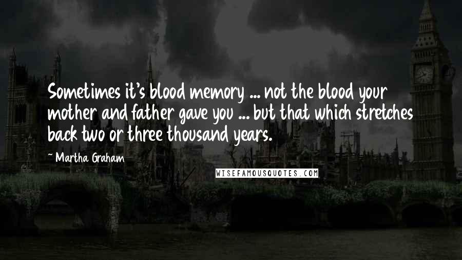 Martha Graham Quotes: Sometimes it's blood memory ... not the blood your mother and father gave you ... but that which stretches back two or three thousand years.