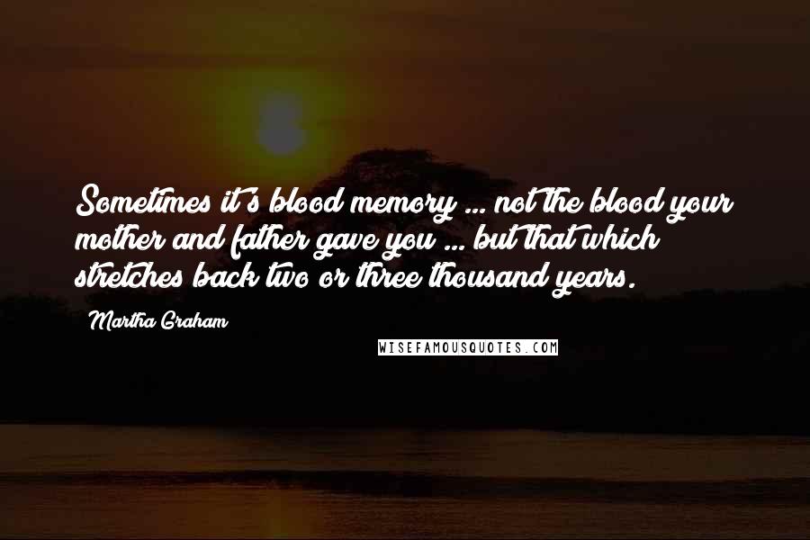 Martha Graham Quotes: Sometimes it's blood memory ... not the blood your mother and father gave you ... but that which stretches back two or three thousand years.