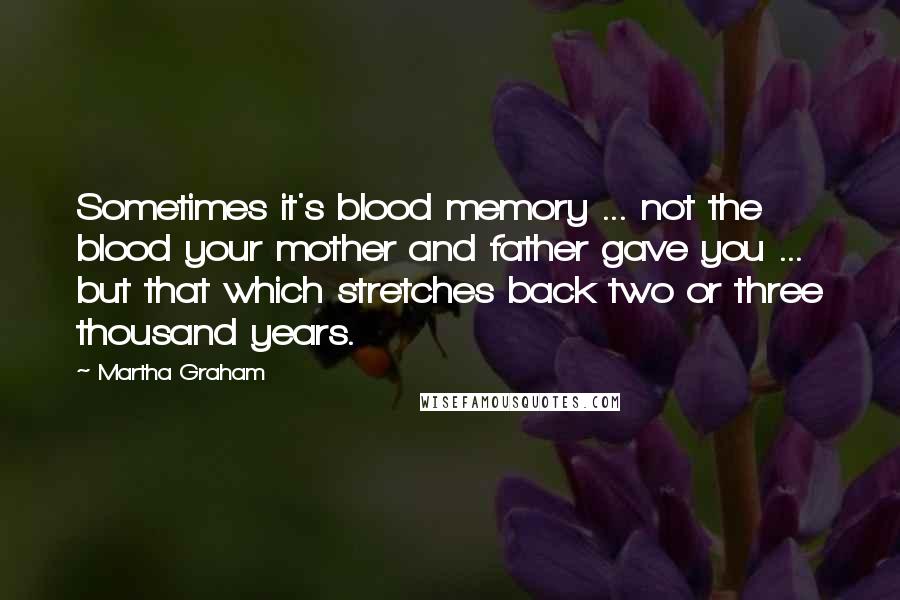 Martha Graham Quotes: Sometimes it's blood memory ... not the blood your mother and father gave you ... but that which stretches back two or three thousand years.