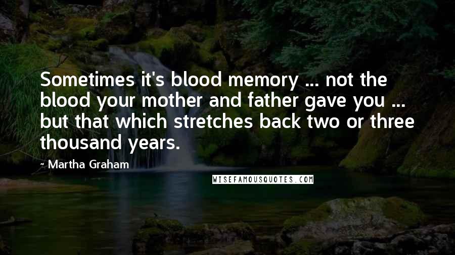 Martha Graham Quotes: Sometimes it's blood memory ... not the blood your mother and father gave you ... but that which stretches back two or three thousand years.