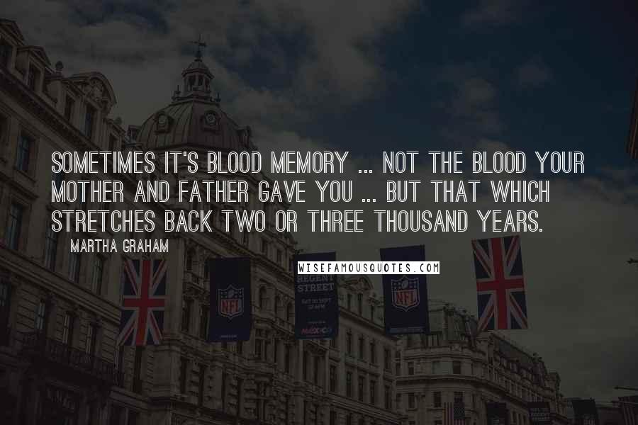 Martha Graham Quotes: Sometimes it's blood memory ... not the blood your mother and father gave you ... but that which stretches back two or three thousand years.