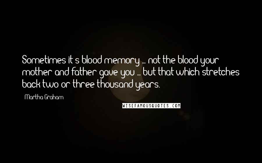 Martha Graham Quotes: Sometimes it's blood memory ... not the blood your mother and father gave you ... but that which stretches back two or three thousand years.