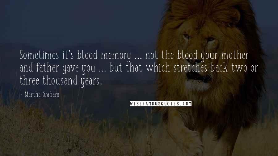 Martha Graham Quotes: Sometimes it's blood memory ... not the blood your mother and father gave you ... but that which stretches back two or three thousand years.