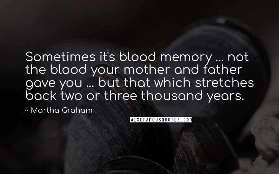 Martha Graham Quotes: Sometimes it's blood memory ... not the blood your mother and father gave you ... but that which stretches back two or three thousand years.