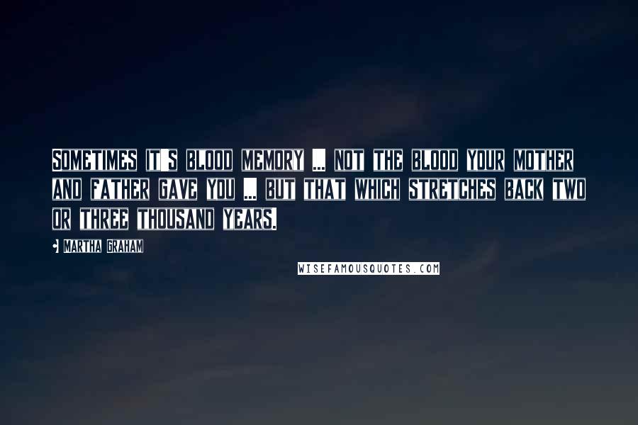 Martha Graham Quotes: Sometimes it's blood memory ... not the blood your mother and father gave you ... but that which stretches back two or three thousand years.