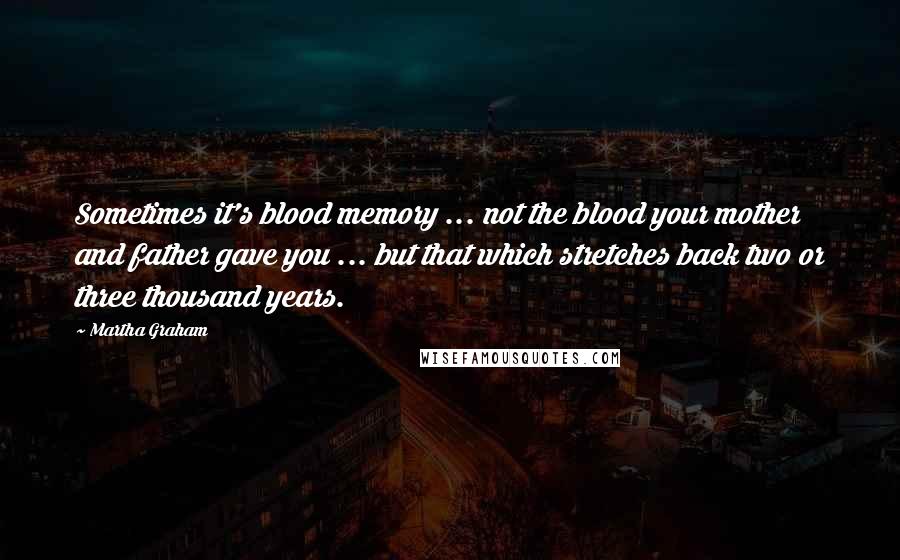 Martha Graham Quotes: Sometimes it's blood memory ... not the blood your mother and father gave you ... but that which stretches back two or three thousand years.