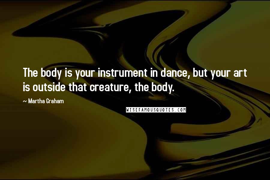 Martha Graham Quotes: The body is your instrument in dance, but your art is outside that creature, the body.