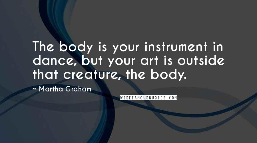 Martha Graham Quotes: The body is your instrument in dance, but your art is outside that creature, the body.