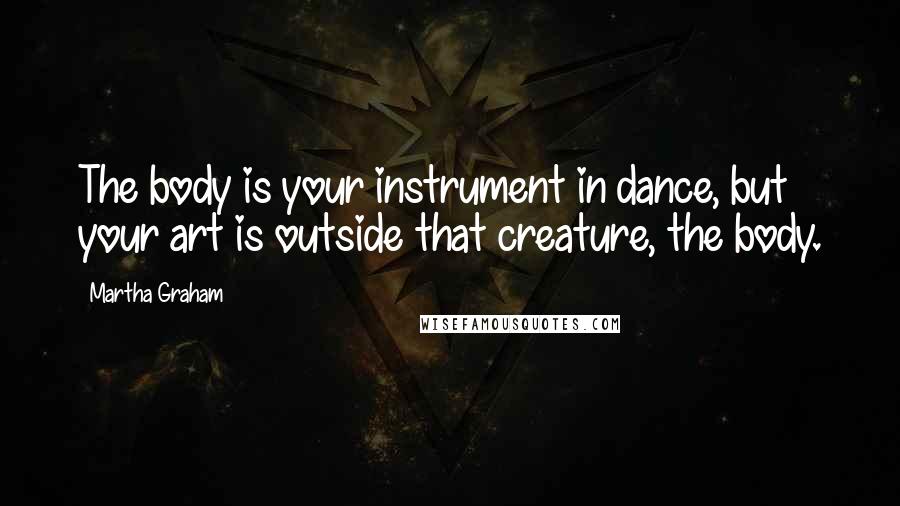 Martha Graham Quotes: The body is your instrument in dance, but your art is outside that creature, the body.