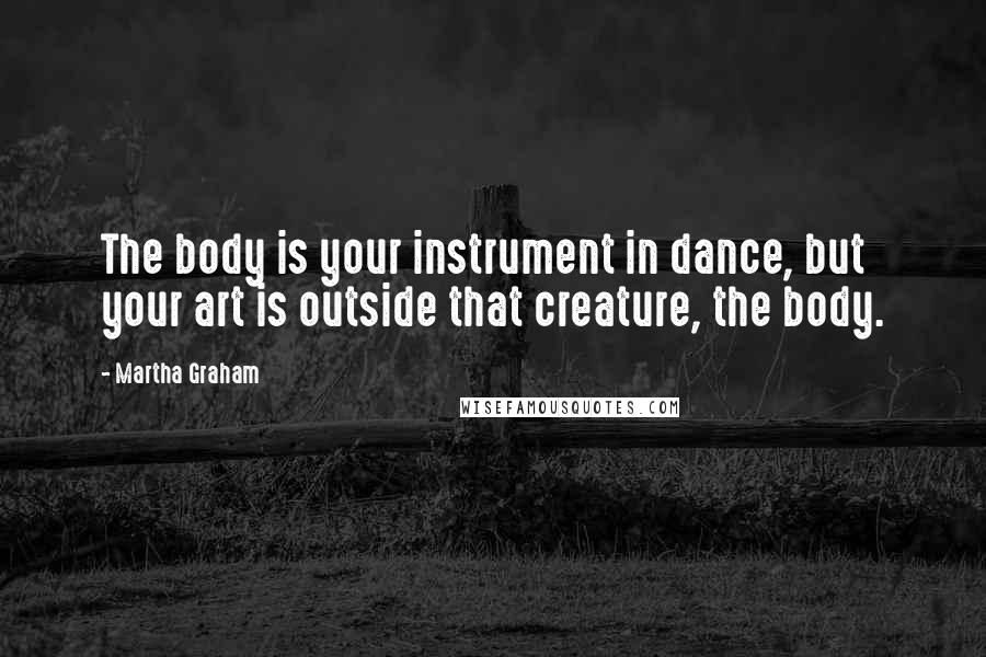 Martha Graham Quotes: The body is your instrument in dance, but your art is outside that creature, the body.